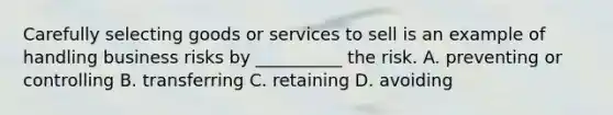 Carefully selecting goods or services to sell is an example of handling business risks by __________ the risk. A. preventing or controlling B. transferring C. retaining D. avoiding