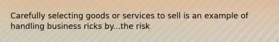 Carefully selecting goods or services to sell is an example of handling business ricks by...the risk