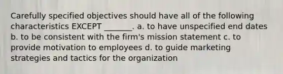 Carefully specified objectives should have all of the following characteristics EXCEPT _______. a. to have unspecified end dates b. to be consistent with the firm's mission statement c. to provide motivation to employees d. to guide marketing strategies and tactics for the organization