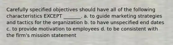 Carefully specified objectives should have all of the following characteristics EXCEPT _______. a. to guide marketing strategies and tactics for the organization b. to have unspecified end dates c. to provide motivation to employees d. to be consistent with the firm's mission statement