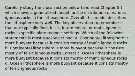 Carefully study the cross-section below (and read Chapter 5!) which shows a generalized model for the distribution of various igneous rocks in the lithosephere. Overall, this model describes the lithosphere very well. The key observation to remember is that one typically finds felsic, intermediate, or mafic igneous rocks in specific plate tectonic settings. Which of the following statements is most true?Select one: a. Continental lithosphere is more buoyant because it consists mostly of mafic igneous rocks b. Continental lithosphere is more buoyant because it consists mostly of felsic igneous rocks Correct c. Ocean lithosphere is more buoyant because it consists mostly of mafic igneous rocks d. Ocean lithosphere is more buoyant because it consists mostly of felsic igneous rocks