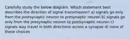 Carefully study the below diagram. Which statement best describes the direction of signal transmission? a) signals go only from the postsynaptic neuron to presynaptic neuron b) signals go only from the presynaptic neuron to postsynaptic neuron c) signals way travel in both directions across a synapse d) none of these choices