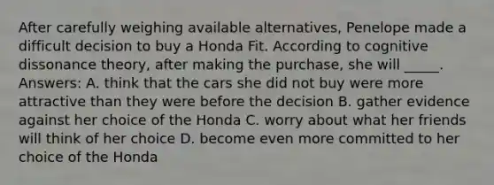 After carefully weighing available alternatives, Penelope made a difficult decision to buy a Honda Fit. According to cognitive dissonance theory, after making the purchase, she will _____. Answers: A. think that the cars she did not buy were more attractive than they were before the decision B. gather evidence against her choice of the Honda C. worry about what her friends will think of her choice D. become even more committed to her choice of the Honda