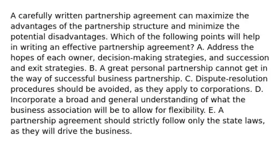 A carefully written partnership agreement can maximize the advantages of the partnership structure and minimize the potential disadvantages. Which of the following points will help in writing an effective partnership​ agreement? A. Address the hopes of each​ owner, decision-making​ strategies, and succession and exit strategies. B. A great personal partnership cannot get in the way of successful business partnership. C. ​Dispute-resolution procedures should be​ avoided, as they apply to corporations. D. Incorporate a broad and general understanding of what the business association will be to allow for flexibility. E. A partnership agreement should strictly follow only the state​ laws, as they will drive the business.