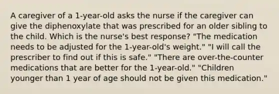 A caregiver of a 1-year-old asks the nurse if the caregiver can give the diphenoxylate that was prescribed for an older sibling to the child. Which is the nurse's best response? "The medication needs to be adjusted for the 1-year-old's weight." "I will call the prescriber to find out if this is safe." "There are over-the-counter medications that are better for the 1-year-old." "Children younger than 1 year of age should not be given this medication."