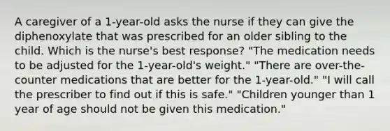 A caregiver of a 1-year-old asks the nurse if they can give the diphenoxylate that was prescribed for an older sibling to the child. Which is the nurse's best response? "The medication needs to be adjusted for the 1-year-old's weight." "There are over-the-counter medications that are better for the 1-year-old." "I will call the prescriber to find out if this is safe." "Children younger than 1 year of age should not be given this medication."