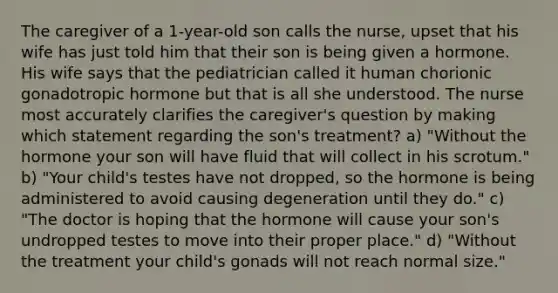 The caregiver of a 1-year-old son calls the nurse, upset that his wife has just told him that their son is being given a hormone. His wife says that the pediatrician called it human chorionic gonadotropic hormone but that is all she understood. The nurse most accurately clarifies the caregiver's question by making which statement regarding the son's treatment? a) "Without the hormone your son will have fluid that will collect in his scrotum." b) "Your child's testes have not dropped, so the hormone is being administered to avoid causing degeneration until they do." c) "The doctor is hoping that the hormone will cause your son's undropped testes to move into their proper place." d) "Without the treatment your child's gonads will not reach normal size."