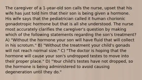 The caregiver of a 1-year-old son calls the nurse, upset that his wife has just told him that their son is being given a hormone. His wife says that the pediatrician called it human chorionic gonadotropic hormone but that is all she understood. The nurse most accurately clarifies the caregiver's question by making which of the following statements regarding the son's treatment? A) "Without the hormone your son will have fluid that will collect in his scrotum." B) "Without the treatment your child's gonads will not reach normal size." C) "The doctor is hoping that the hormone will cause your son's undropped testes to move into their proper place." D) "Your child's testes have not dropped, so the hormone is being administered to avoid causing degeneration until they do."