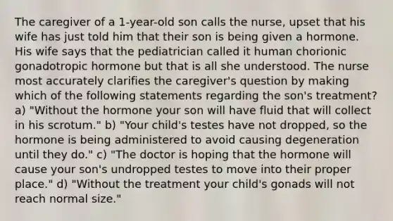 The caregiver of a 1-year-old son calls the nurse, upset that his wife has just told him that their son is being given a hormone. His wife says that the pediatrician called it human chorionic gonadotropic hormone but that is all she understood. The nurse most accurately clarifies the caregiver's question by making which of the following statements regarding the son's treatment? a) "Without the hormone your son will have fluid that will collect in his scrotum." b) "Your child's testes have not dropped, so the hormone is being administered to avoid causing degeneration until they do." c) "The doctor is hoping that the hormone will cause your son's undropped testes to move into their proper place." d) "Without the treatment your child's gonads will not reach normal size."