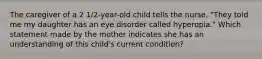 The caregiver of a 2 1/2-year-old child tells the nurse, "They told me my daughter has an eye disorder called hyperopia." Which statement made by the mother indicates she has an understanding of this child's current condition?