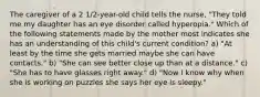 The caregiver of a 2 1/2-year-old child tells the nurse, "They told me my daughter has an eye disorder called hyperopia." Which of the following statements made by the mother most indicates she has an understanding of this child's current condition? a) "At least by the time she gets married maybe she can have contacts." b) "She can see better close up than at a distance." c) "She has to have glasses right away." d) "Now I know why when she is working on puzzles she says her eye is sleepy."