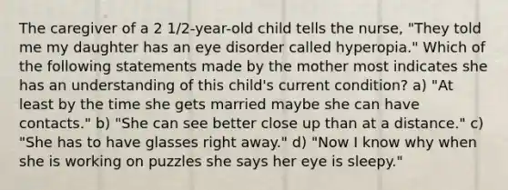 The caregiver of a 2 1/2-year-old child tells the nurse, "They told me my daughter has an eye disorder called hyperopia." Which of the following statements made by the mother most indicates she has an understanding of this child's current condition? a) "At least by the time she gets married maybe she can have contacts." b) "She can see better close up than at a distance." c) "She has to have glasses right away." d) "Now I know why when she is working on puzzles she says her eye is sleepy."