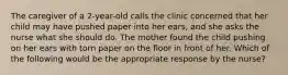 The caregiver of a 2-year-old calls the clinic concerned that her child may have pushed paper into her ears, and she asks the nurse what she should do. The mother found the child pushing on her ears with torn paper on the floor in front of her. Which of the following would be the appropriate response by the nurse?