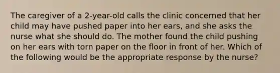 The caregiver of a 2-year-old calls the clinic concerned that her child may have pushed paper into her ears, and she asks the nurse what she should do. The mother found the child pushing on her ears with torn paper on the floor in front of her. Which of the following would be the appropriate response by the nurse?