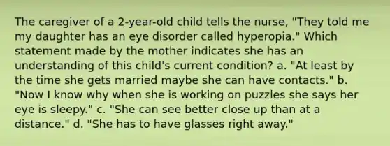 The caregiver of a 2-year-old child tells the nurse, "They told me my daughter has an eye disorder called hyperopia." Which statement made by the mother indicates she has an understanding of this child's current condition? a. "At least by the time she gets married maybe she can have contacts." b. "Now I know why when she is working on puzzles she says her eye is sleepy." c. "She can see better close up than at a distance." d. "She has to have glasses right away."