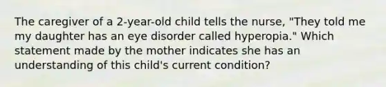 The caregiver of a 2-year-old child tells the nurse, "They told me my daughter has an eye disorder called hyperopia." Which statement made by the mother indicates she has an understanding of this child's current condition?