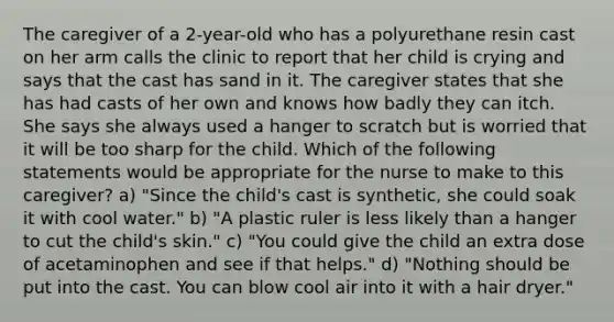 The caregiver of a 2-year-old who has a polyurethane resin cast on her arm calls the clinic to report that her child is crying and says that the cast has sand in it. The caregiver states that she has had casts of her own and knows how badly they can itch. She says she always used a hanger to scratch but is worried that it will be too sharp for the child. Which of the following statements would be appropriate for the nurse to make to this caregiver? a) "Since the child's cast is synthetic, she could soak it with cool water." b) "A plastic ruler is less likely than a hanger to cut the child's skin." c) "You could give the child an extra dose of acetaminophen and see if that helps." d) "Nothing should be put into the cast. You can blow cool air into it with a hair dryer."