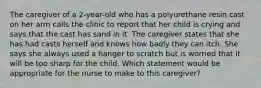 The caregiver of a 2-year-old who has a polyurethane resin cast on her arm calls the clinic to report that her child is crying and says that the cast has sand in it. The caregiver states that she has had casts herself and knows how badly they can itch. She says she always used a hanger to scratch but is worried that it will be too sharp for the child. Which statement would be appropriate for the nurse to make to this caregiver?