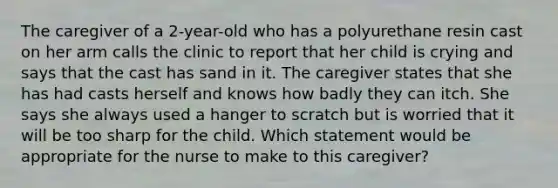 The caregiver of a 2-year-old who has a polyurethane resin cast on her arm calls the clinic to report that her child is crying and says that the cast has sand in it. The caregiver states that she has had casts herself and knows how badly they can itch. She says she always used a hanger to scratch but is worried that it will be too sharp for the child. Which statement would be appropriate for the nurse to make to this caregiver?