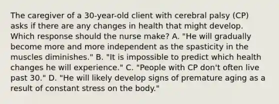 The caregiver of a​ 30-year-old client with cerebral palsy​ (CP) asks if there are any changes in health that might develop. Which response should the nurse​ make? A. "He will gradually become more and more independent as the spasticity in the muscles​ diminishes." ​B. "It is impossible to predict which health changes he will​ experience." ​C. "People with CP​ don't often live past​ 30." ​D. "He will likely develop signs of premature aging as a result of constant stress on the​ body."