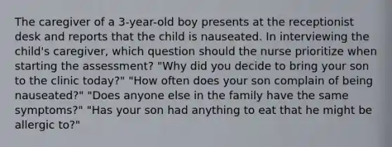 The caregiver of a 3-year-old boy presents at the receptionist desk and reports that the child is nauseated. In interviewing the child's caregiver, which question should the nurse prioritize when starting the assessment? "Why did you decide to bring your son to the clinic today?" "How often does your son complain of being nauseated?" "Does anyone else in the family have the same symptoms?" "Has your son had anything to eat that he might be allergic to?"