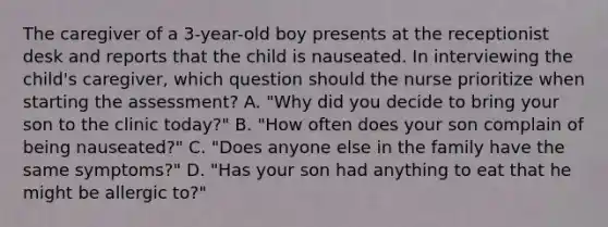 The caregiver of a 3-year-old boy presents at the receptionist desk and reports that the child is nauseated. In interviewing the child's caregiver, which question should the nurse prioritize when starting the assessment? A. "Why did you decide to bring your son to the clinic today?" B. "How often does your son complain of being nauseated?" C. "Does anyone else in the family have the same symptoms?" D. "Has your son had anything to eat that he might be allergic to?"