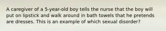 A caregiver of a 5-year-old boy tells the nurse that the boy will put on lipstick and walk around in bath towels that he pretends are dresses. This is an example of which sexual disorder?