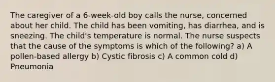 The caregiver of a 6-week-old boy calls the nurse, concerned about her child. The child has been vomiting, has diarrhea, and is sneezing. The child's temperature is normal. The nurse suspects that the cause of the symptoms is which of the following? a) A pollen-based allergy b) Cystic fibrosis c) A common cold d) Pneumonia