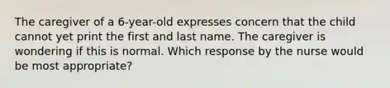 The caregiver of a 6-year-old expresses concern that the child cannot yet print the first and last name. The caregiver is wondering if this is normal. Which response by the nurse would be most appropriate?