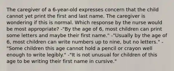 The caregiver of a 6-year-old expresses concern that the child cannot yet print the first and last name. The caregiver is wondering if this is normal. Which response by the nurse would be most appropriate? -"By the age of 6, most children can print some letters and maybe their first name." -"Usually by the age of 6, most children can write numbers up to nine, but no letters." -"Some children this age cannot hold a pencil or crayon well enough to write legibly." -"It is not unusual for children of this age to be writing their first name in cursive."