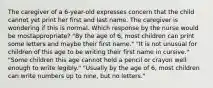 The caregiver of a 6-year-old expresses concern that the child cannot yet print her first and last name. The caregiver is wondering if this is normal. Which response by the nurse would be mostappropriate? "By the age of 6, most children can print some letters and maybe their first name." "It is not unusual for children of this age to be writing their first name in cursive." "Some children this age cannot hold a pencil or crayon well enough to write legibly." "Usually by the age of 6, most children can write numbers up to nine, but no letters."