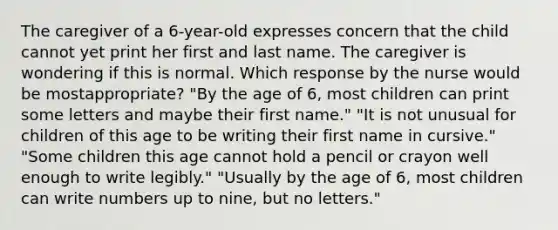 The caregiver of a 6-year-old expresses concern that the child cannot yet print her first and last name. The caregiver is wondering if this is normal. Which response by the nurse would be mostappropriate? "By the age of 6, most children can print some letters and maybe their first name." "It is not unusual for children of this age to be writing their first name in cursive." "Some children this age cannot hold a pencil or crayon well enough to write legibly." "Usually by the age of 6, most children can write numbers up to nine, but no letters."