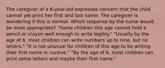 The caregiver of a 6-year-old expresses concern that the child cannot yet print her first and last name. The caregiver is wondering if this is normal. Which response by the nurse would be most appropriate? "Some children this age cannot hold a pencil or crayon well enough to write legibly." "Usually by the age of 6, most children can write numbers up to nine, but no letters." "It is not unusual for children of this age to be writing their first name in cursive." "By the age of 6, most children can print some letters and maybe their first name."