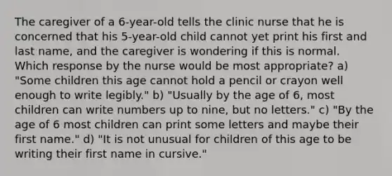 The caregiver of a 6-year-old tells the clinic nurse that he is concerned that his 5-year-old child cannot yet print his first and last name, and the caregiver is wondering if this is normal. Which response by the nurse would be most appropriate? a) "Some children this age cannot hold a pencil or crayon well enough to write legibly." b) "Usually by the age of 6, most children can write numbers up to nine, but no letters." c) "By the age of 6 most children can print some letters and maybe their first name." d) "It is not unusual for children of this age to be writing their first name in cursive."