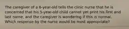 The caregiver of a 6-year-old tells the clinic nurse that he is concerned that his 5-year-old child cannot yet print his first and last name, and the caregiver is wondering if this is normal. Which response by the nurse would be most appropriate?