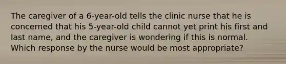 The caregiver of a 6-year-old tells the clinic nurse that he is concerned that his 5-year-old child cannot yet print his first and last name, and the caregiver is wondering if this is normal. Which response by the nurse would be most appropriate?