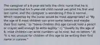 The caregiver of a 6-year-old tells the clinic nurse that he is concerned that his 5-year-old child cannot yet print his first and last name, and the caregiver is wondering if this is normal. Which response by the nurse would be most appropriate? a) "By the age of 6 most children can print some letters and maybe their first name." b) "Some children this age cannot hold a pencil or crayon well enough to write legibly." c) "Usually by the age of 6, most children can write numbers up to nine, but no letters." d) "It is not unusual for children of this age to be writing their first name in cursive."