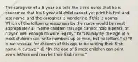 The caregiver of a 6-year-old tells the clinic nurse that he is concerned that his 5-year-old child cannot yet print his first and last name, and the caregiver is wondering if this is normal. Which of the following responses by the nurse would be most appropriate? a) "Some children this age cannot hold a pencil or crayon well enough to write legibly." b) "Usually by the age of 6, most children can write numbers up to nine, but no letters." c) "It is not unusual for children of this age to be writing their first name in cursive." d) "By the age of 6 most children can print some letters and maybe their first name."