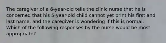 The caregiver of a 6-year-old tells the clinic nurse that he is concerned that his 5-year-old child cannot yet print his first and last name, and the caregiver is wondering if this is normal. Which of the following responses by the nurse would be most appropriate?