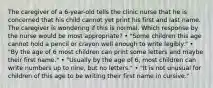 The caregiver of a 6-year-old tells the clinic nurse that he is concerned that his child cannot yet print his first and last name. The caregiver is wondering if this is normal. Which response by the nurse would be most appropriate? • "Some children this age cannot hold a pencil or crayon well enough to write legibly." • "By the age of 6 most children can print some letters and maybe their first name." • "Usually by the age of 6, most children can write numbers up to nine, but no letters." • "It is not unusual for children of this age to be writing their first name in cursive."