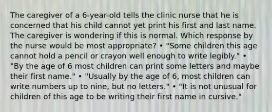 The caregiver of a 6-year-old tells the clinic nurse that he is concerned that his child cannot yet print his first and last name. The caregiver is wondering if this is normal. Which response by the nurse would be most appropriate? • "Some children this age cannot hold a pencil or crayon well enough to write legibly." • "By the age of 6 most children can print some letters and maybe their first name." • "Usually by the age of 6, most children can write numbers up to nine, but no letters." • "It is not unusual for children of this age to be writing their first name in cursive."