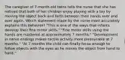 The caregiver of 7-month-old twins tells the nurse that she has noticed that both of her children enjoy playing with a toy by moving the object back and forth between their hands over and over again. Which statement made by the nurse most accurately explains this behavior? "This is one of the ways that infants develop their fine motor skills." "Fine motor skills using the hands are mastered at approximately 7 months." "Development in nerve endings makes tactile activity more pleasurable at 7 months." "At 7 months the child can finally focus enough to follow objects with the eyes as he moves the object from hand to hand."