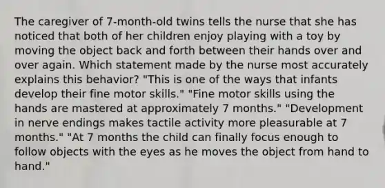 The caregiver of 7-month-old twins tells the nurse that she has noticed that both of her children enjoy playing with a toy by moving the object back and forth between their hands over and over again. Which statement made by the nurse most accurately explains this behavior? "This is one of the ways that infants develop their fine motor skills." "Fine motor skills using the hands are mastered at approximately 7 months." "Development in nerve endings makes tactile activity more pleasurable at 7 months." "At 7 months the child can finally focus enough to follow objects with the eyes as he moves the object from hand to hand."