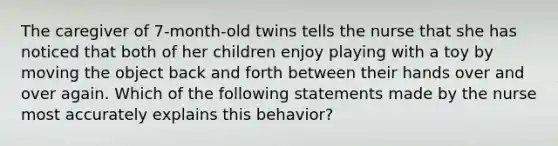 The caregiver of 7-month-old twins tells the nurse that she has noticed that both of her children enjoy playing with a toy by moving the object back and forth between their hands over and over again. Which of the following statements made by the nurse most accurately explains this behavior?