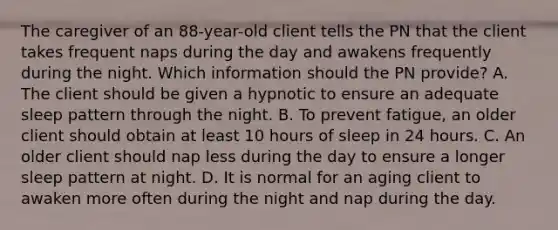 The caregiver of an 88-year-old client tells the PN that the client takes frequent naps during the day and awakens frequently during the night. Which information should the PN provide? A. The client should be given a hypnotic to ensure an adequate sleep pattern through the night. B. To prevent fatigue, an older client should obtain at least 10 hours of sleep in 24 hours. C. An older client should nap less during the day to ensure a longer sleep pattern at night. D. It is normal for an aging client to awaken more often during the night and nap during the day.