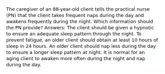 The caregiver of an 88-year-old client tells the practical nurse (PN) that the client takes frequent naps during the day and awakens frequently during the night. Which information should the PN provide? Answers: The client should be given a hypnotic to ensure an adequate sleep pattern through the night. To prevent fatigue, an older client should obtain at least 10 hours of sleep in 24 hours. An older client should nap less during the day to ensure a longer sleep pattern at night. It is normal for an aging client to awaken more often during the night and nap during the day.