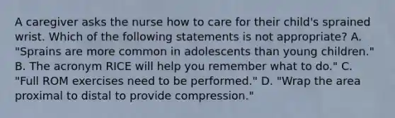 A caregiver asks the nurse how to care for their child's sprained wrist. Which of the following statements is not appropriate? A. "Sprains are more common in adolescents than young children." B. The acronym RICE will help you remember what to do." C. "Full ROM exercises need to be performed." D. "Wrap the area proximal to distal to provide compression."