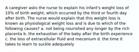 A caregiver asks the nurse to explain his infant's weight loss of 10% of birth weight, which occurred by the third or fourth day after birth. The nurse would explain that this weight loss is known as physiological weight loss and is due to which of the following causes? a. not being nourished any longer by the rich placenta b. the exhaustion of the baby after the birth experience c. the loss of extracellular fluid and meconium d. the time it takes to learn to suckle adequately