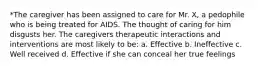 *The caregiver has been assigned to care for Mr. X, a pedophile who is being treated for AIDS. The thought of caring for him disgusts her. The caregivers therapeutic interactions and interventions are most likely to be: a. Effective b. Ineffective c. Well received d. Effective if she can conceal her true feelings