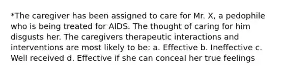 *The caregiver has been assigned to care for Mr. X, a pedophile who is being treated for AIDS. The thought of caring for him disgusts her. The caregivers therapeutic interactions and interventions are most likely to be: a. Effective b. Ineffective c. Well received d. Effective if she can conceal her true feelings